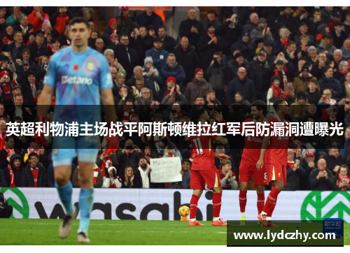 英超利物浦主场战平阿斯顿维拉红军后防漏洞遭曝光