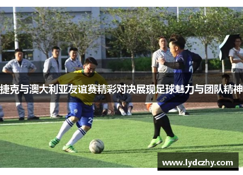 捷克与澳大利亚友谊赛精彩对决展现足球魅力与团队精神