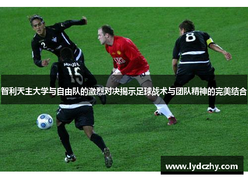 智利天主大学与自由队的激烈对决揭示足球战术与团队精神的完美结合
