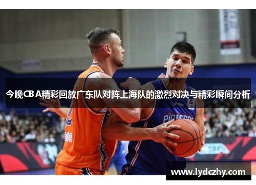 今晚CBA精彩回放广东队对阵上海队的激烈对决与精彩瞬间分析