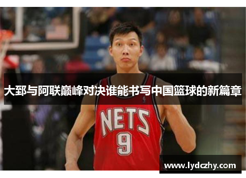 大郅与阿联巅峰对决谁能书写中国篮球的新篇章